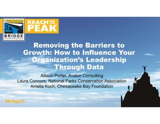 Allison Porter, Avalon Consulting
Laura Connors, National Parks Conservation Association
Amelia Koch, Chesapeake Bay Foundation
Removing the Barriers to
Growth: How to Influence Your
Organization’s Leadership
Through Data
 