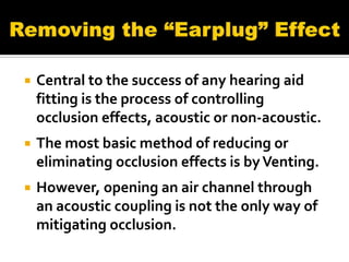    Central to the success of any hearing aid
    fitting is the process of controlling
    occlusion effects, acoustic or non-acoustic.
   The most basic method of reducing or
    eliminating occlusion effects is by Venting.
   However, opening an air channel through
    an acoustic coupling is not the only way of
    mitigating occlusion.
 