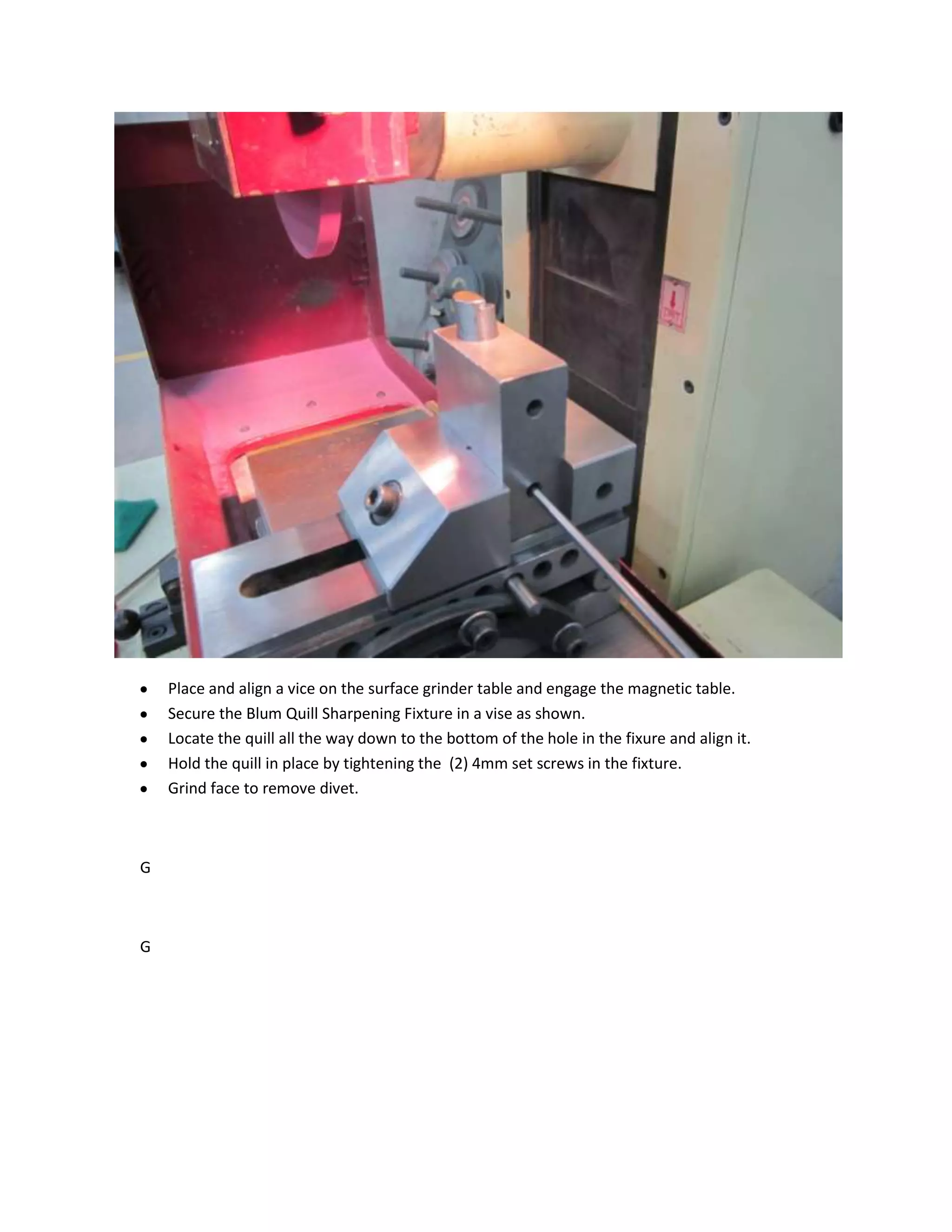 Place and align a vice on the surface grinder table and engage the magnetic table.
    Secure the Blum Quill Sharpening Fixture in a vise as shown.
    Locate the quill all the way down to the bottom of the hole in the fixure and align it.
    Hold the quill in place by tightening the (2) 4mm set screws in the fixture.
    Grind face to remove divet.



G



G
 