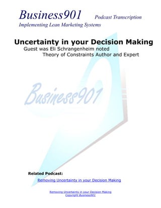 Business901                      Podcast Transcription
 Implementing Lean Marketing Systems


Uncertainty in your Decision Making
   Guest was Eli Schrangenheim noted
          Theory of Constraints Author and Expert




     Related Podcast:
         Removing Uncertainty in your Decision Making


               Removing Uncertainty in your Decision Making
                         Copyright Business901
 