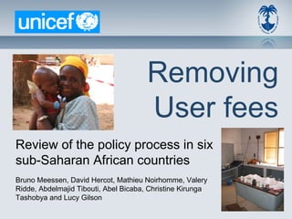 Removing
                                       User fees
Review of the policy process in six
sub-Saharan African countries
Bruno Meessen, David Hercot, Mathieu Noirhomme, Valery
Ridde, Abdelmajid Tibouti, Abel Bicaba, Christine Kirunga
Tashobya and Lucy Gilson
 
