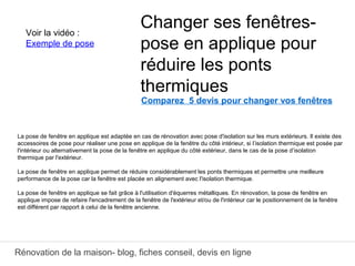 Rénovation de la maison- blog, fiches conseil, devis en ligne
Comparez 5 devis pour changer vos fenêtres
La pose de fenêtre en applique est adaptée en cas de rénovation avec pose d'isolation sur les murs extérieurs. Il existe des
accessoires de pose pour réaliser une pose en applique de la fenêtre du côté intérieur, si l’isolation thermique est posée par
l'intérieur ou alternativement la pose de la fenêtre en applique du côté extérieur, dans le cas de la pose d’isolation
thermique par l'extérieur.
La pose de fenêtre en applique permet de réduire considérablement les ponts thermiques et permettre une meilleure
performance de la pose car la fenêtre est placée en alignement avec l'isolation thermique.
La pose de fenêtre en applique se fait grâce à l'utilisation d'équerres métalliques. En rénovation, la pose de fenêtre en
applique impose de refaire l'encadrement de la fenêtre de l'extérieur et/ou de l'intérieur car le positionnement de la fenêtre
est différent par rapport à celui de la fenêtre ancienne.
Changer ses fenêtres-
pose en applique pour
réduire les ponts
thermiques
Voir la vidéo :
Exemple de pose
 