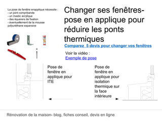 Rénovation de la maison- blog, fiches conseil, devis en ligne
Comparez 5 devis pour changer vos fenêtres
Changer ses fenêtres-
pose en applique pour
réduire les ponts
thermiques
ﾲ
Pose de
fenêtre en
applique pour
ITE
Pose de
fenêtre en
applique pour
isolation
thermique sur
la face
intérieure
La pose de fenêtre enapplique nécessite :
- un joint compribande
- un mastic acrylique
- des équerers de fixation
- éventuellement de la mousse
polyuréthane expansive
Voir la vidéo :
Exemple de pose
 