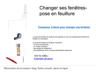 Rénovation de la maison- blog, fiches conseil, devis en ligne
Comparez 5 devis pour changer vos fenêtres
La pose de fenêtre en feuillure est adaptée en cas de remplacement total d'une
fenêtre en rénovation.
La pose de fenêtre en feuillure nécessite :
- un joint compribande
- un mastic acrylique
- des pattes de scellement
- éventuellement de la mousse polyuréthane expansive
Changer ses fenêtres-
pose en feuillure
Voir la vidéo :
Exemple de pose
 