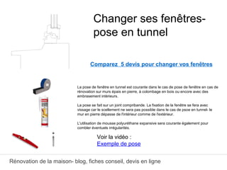 Rénovation de la maison- blog, fiches conseil, devis en ligne
Comparez 5 devis pour changer vos fenêtres
La pose de fenêtre en tunnel est courante dans le cas de pose de fenêtre en cas de
rénovation sur murs épais en pierre, à colombage en bois ou encore avec des
embrasement intérieurs.
La pose se fait sur un joint compribande. La fixation de la fenêtre se fera avec
vissage car le scellement ne sera pas possible dans le cas de psoe en tunnel- le
mur en pierre dépasse de l'intérieur comme de l'extérieur.
L'utilisation de mousse polyuréthane expansive sera courante également pour
combler éventuels irrégularités.
Changer ses fenêtres-
pose en tunnel
Voir la vidéo :
Exemple de pose
 
