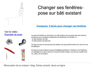 Rénovation de la maison- blog, fiches conseil, devis en ligne
Comparez 5 devis pour changer vos fenêtres
La pose de fenêtre en rénovation sur bâti existant est courante dans les maisons
anciennes pour remplacer rapidement et facilement une fenêtre, si :
- le bâti existant est sain
- le bâti existant est étanche
Ce type de pose ne permet pas de réaliser une pose performante d'un point de vue
énergétique.
Ce type de pose implique la pose d'habillage spécifique à l'intérieur et à l'extérieur,
un habillage en lu pour recouvrir l’ancienne pièce d'appui, des écrous à griffe avec
vis, cales, vis de fixation.
Changer ses fenêtres-
pose sur bâti existant
Voir la vidéo :
Exemple de pose
 