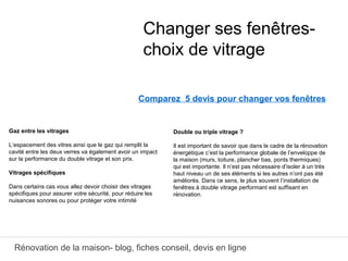 Rénovation de la maison- blog, fiches conseil, devis en ligne
Comparez 5 devis pour changer vos fenêtres
Double ou triple vitrage ?
Il est important de savoir que dans le cadre de la rénovation
énergétique c’est la performance globale de l’enveloppe de
la maison (murs, toiture, plancher bas, ponts thermiques)
qui est importante. Il n’est pas nécessaire d’isoler à un très
haut niveau un de ses éléments si les autres n’ont pas été
améliorés. Dans ce sens, le plus souvent l’installation de
fenêtres à double vitrage performant est suffisant en
rénovation.
Changer ses fenêtres-
choix de vitrage
Gaz entre les vitrages
L’espacement des vitres ainsi que le gaz qui remplit la
cavité entre les deux verres va également avoir un impact
sur la performance du double vitrage et son prix.
Vitrages spécifiques 
Dans certains cas vous allez devoir choisir des vitrages
spécifiques pour assurer votre sécurité, pour réduire les
nuisances sonores ou pour protéger votre intimité
 