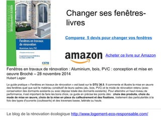 Le blog de la rénovation écologique http://www.logement-eco-responsable.com/
Fenêtres en travaux de rénovation : Aluminium, bois, PVC : conception et mise en
oeuvre Broché – 28 novembre 2014
Hubert Lagier
Le guide pratique « Fenêtres en travaux de rénovation » est basé sur le DTU 36.5. Il commente et illustre la mise en œuvre
des fenêtres quel que soit le matériau constitutif de leurs cadres (alu, bois, PVC) et le mode de rénovation retenu (avec
conservation des dormants existants ou avec dépose totale des dormants existants). Pour atteindre un haut niveau de
performance, il est important de faire les bons choix, ce guide en précise les points clés : choix des produits, choix du
mode de mise en œuvre, choix de la mise en place du calfeutrement et des fixations, traitement des particularités à la
fois des types d'ouvrants (coulissants) et des traverses basse, latérale ou haute.
Changer ses fenêtres-
livres
Acheter ce livre sur Amazon
Comparez 5 devis pour changer vos fenêtres
 