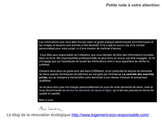 Petite note à votre attention
Les informations que vous allez trouver dans ce guide pratique électroniques sont théoriques et
les images et dessins sont donnés à titre illustratif. Il ne s’agit en aucun cas d’un conseil
personnalisé pour votre projet, ni d’une mission de maîtrise d’œuvre.
Vous êtes seul responsable de l’utilisation que vous décidez de faire des informations trouvées
dans ce livret. Ma responsabilité professionnelle ne peut donc en aucun cas être engagée. Je ne
m'engage pas sur l’exactitude de toutes les informations dont il vous appartient de vérifier la
justesse.
Certains liens dans ce guide sont des liens d'affiliation, et en particulier le service de demande
de devis auprès d'entreprise de bâtiment qui est géré par l'entreprise La centrale des marchés
privés, qui se chargera à transmettre votre demande à son réseau d'artisan et entreprises
qualifiées.
Je ne peux donc pas me charger personnellement du suivi de votre demande de devis, mais je
vous recommande ce service de demande de devis en ligne qui a fait ses preuves en terme de
qualité et rapidité.
Bien à vous
Le blog de la rénovation écologique http://www.logement-eco-responsable.com/
 