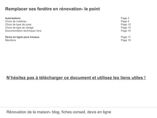 Remplacer ses fenêtre en rénovation- le point
Autorisations Page 3
Choix de matériau Page 4
Choix de type de pose Page 10
Choix de type de vitrage Page 15
Documentation technique- livre Page 16
Devis en ligne pour travaux Page 17
Mentions Page 18
N’hésitez pas à télécharger ce document et utilisez les liens utiles !
Rénovation de la maison- blog, fiches conseil, devis en ligne
 