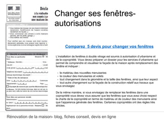 Rénovation de la maison- blog, fiches conseil, devis en ligne
Comparez 5 devis pour changer vos fenêtres
L’installation de fenêtres à double vitrage est soumis à autorisation d’urbanisme et
de la copropriété. Vous devez préparer un dossier pour les services d’urbanisme qui
permet de comprendre et visualiser la façade de la maison après remplacement des
fenêtre et indiquer :
- le matériau des nouvelles menuiseries
- la couleur des menuiseries et volets
- tout changement dans la géométrie et la taille des fenêtres, ainsi que leur aspect
- tout autre changement sur la façade de la construction relatif aux travaux que
vous envisagez
De la même manière, si vous envisagez de remplacer les fenêtres dans une
copropriété vous devez vous assurer que les fenêtres que vous avez choisi respect
la charte de la copropriété en terme de matériau et de couleur des menuiserie ainsi
que l’apparence générale des fenêtres. Certaines copropriétés ont des règles très
strictes.
Changer ses fenêtres-
autorisations
 