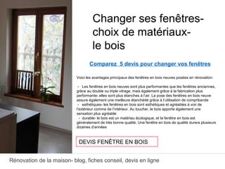 Rénovation de la maison- blog, fiches conseil, devis en ligne
Comparez 5 devis pour changer vos fenêtres
Voici les avantages principaux des fenêtres en bois neuves posées en rénovation:
- Les fenêtres en bois neuves sont plus performantes que les fenêtres anciennes,
grâce au double ou triple vitrage, mais également grâce à la fabrication plus
performante- elles sont plus étanches à l’air. La pose des fenêtres en bois neuve
assure également une meilleure étanchéité grâce à l’utilisation de compribande
- esthétiques- les fenêtres en bois sont esthétiques et agréables à voir de
l’extérieur comme de l’intérieur. Au toucher, le bois apporte également une
sensation plus agréable
- durable- le bois est un matériau écologique, et la fenêtre en bois est
généralement de très bonne qualité. Une fenêtre en bois de qualité durera plusieurs
dizaines d’années
Changer ses fenêtres-
choix de matériaux-
le bois
DEVIS FENÊTRE EN BOIS
 