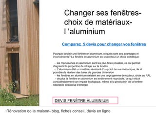 Rénovation de la maison- blog, fiches conseil, devis en ligne
Comparez 5 devis pour changer vos fenêtres
Pourquoi choisir une fenêtre en aluminium, et quels sont ses avantages et
inconvénients? La fenêtre en aluminium est avant tout un choix esthétique:
- les menuiseries en aluminium sont les plus fines possible, ce qui permet
d’agrandir la proportion de vitrage sur la fenêtre
- L’aluminium état un matériau résistant d’un point de vue mécanique, ile st
possible de réaliser des baies de grandes dimension
- les fenêtres en aluminium existent en une large gamme de couleur, choix au RAL
- de plus la fenêtre en aluminium est entièrement recyclable, ce qui réduit
considérablement son impact écologique, même si la production de la fenêtre
nécessite beaucoup d’énergie
Changer ses fenêtres-
choix de matériaux-
l 'aluminium
DEVIS FENÊTRE ALUMINIUM
 