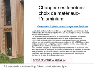 Rénovation de la maison- blog, fiches conseil, devis en ligne
Comparez 5 devis pour changer vos fenêtres
Le prix de la fenêtre en aluminium dépend en grande partie des dimensions de la
fenêtre et des dimensions de la partie vitrée. De plus, le type de vitrage choisi doit
être pris en considération.
Les fenêtre en aluminium à rupture de pont thermique permettent de palier au
défaut principal de la fenêtre en aluminium- sa faible isolation thermique.
Le prix de la fenêtre en aluminium sera donc variable en fonction de plusieurs
critères. Les prix constatés varient grandement, allant de 600 à 10 000 euros. Les
fenêtres en aluminium sont particulièrement adaptées pour les baies vitrées de
grand format, les verrières, les vérandas.
Pour connaître avec plus de précision le prix de votre fenêtre en aluminium, vous
avez la possibilité de renseigner les champs du formulaire de demande de devis en
ligne ci dessous. Votre demande sera transmise à jusqu’à cinq professionnels
qualifiés et vous allez avoir la possibilité de comparer jusqu’à cinq devis de
fourniture et de pose de fenêtre en aluminium.
Changer ses fenêtres-
choix de matériaux-
l 'aluminium
DEVIS FENÊTRE ALUMINIUM
 