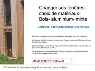 Rénovation de la maison- blog, fiches conseil, devis en ligne
Comparez 5 devis pour changer vos fenêtres
La fenêtre mixte en bois et aluminium allie les avantages des deux matériaux-
le bois pour sa performance thermique, pour l'aspect chaleureux à l'intérieur et pour
le confort au toucher
L'aluminium pour sa résistance et pour éviter le besoin d'entretien régulier et pour le
grand choix de couleurs au RAL.
Ce type de fenêtre a généralement un prix plus élevé mais permet de bénéficier
d'une fenêtre de très grande qualité.
Changer ses fenêtres-
choix de matériaux-
Bois- aluminium- mixte
DEVIS FENÊTRE BOIS ALU
 