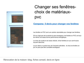 Rénovation de la maison- blog, fiches conseil, devis en ligne
Comparez 5 devis pour changer vos fenêtres
Les fenêtre en PVC sont une solution abordable pour changer ses fenêtres.
S'il ne s'agit pas de la solution la plus écologique, les fenêtre en PVC ont tout
de même une assez bonne performance énergétique.
Le choix de couleurs est assez réduite, et les fenêtres en pvc sont le plus
souvent blanches.
Le pvc étant un produit issu de l’industrie pétrolière, le choix de fenêtre en
pvc ne peut pas être considéré écologique.
Changer ses fenêtres-
choix de matériaux-
pvc
 