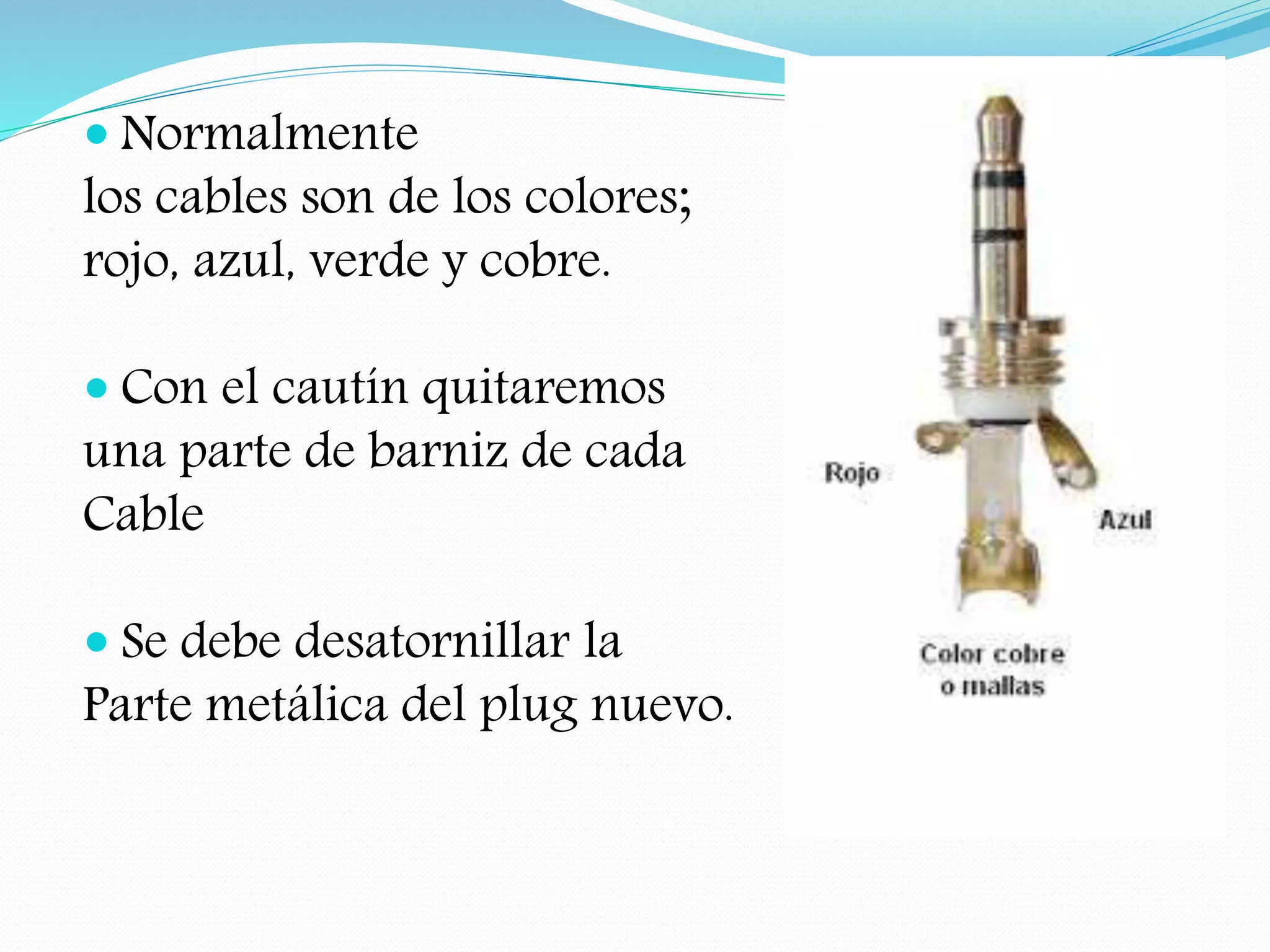  Normalmente
los cables son de los colores;
rojo, azul, verde y cobre.
Con el cautín quitaremos
una parte de barniz de cada
Cable
Se debe desatornillar la
Parte metálica del plug nuevo.