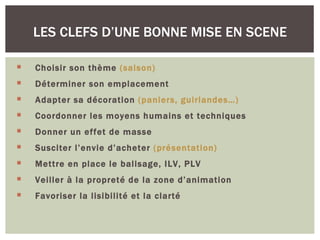 LES CLEFS D’UNE BONNE MISE EN SCENE

   Choisir son thème (saison)
   Déterminer son emplacement
   Adapter sa décoration (paniers, guirlandes…)
   Coordonner les moyens humains et techniques
   Donner un effet de masse
   Susciter l’envie d’acheter (présentation)
   Mettre en place le balisage, ILV, PLV
   Veiller à la propreté de la zone d’animation
   Favoriser la lisibilité et la clarté
 