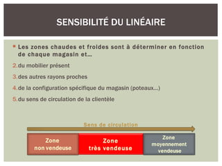 SENSIBILITÉ DU LINÉAIRE

 Les zones chaudes et froides sont à déterminer en fonction
  de chaque magasin et…
2.du mobilier présent
3.des autres rayons proches
4.de la configuration spécifique du magasin (poteaux…)
5.du sens de circulation de la clientèle



                           Sens de circulation

                                   Zone
                              très vendeuse
 