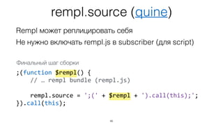 rempl.source (quine)
46
Rempl может реплицировать себя
Не нужно включать rempl.js в subscriber (для script)
;(function $rempl() {
// … rempl bundle (rempl.js)
rempl.source = ';(' + $rempl + ').call(this);';
}).call(this);
Финальный шаг сборки
 