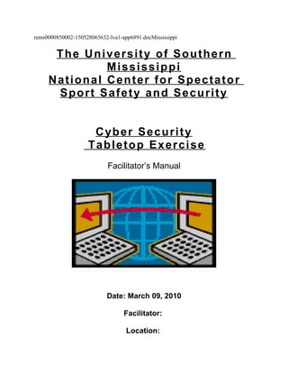 rems0000850002-150528065632-lva1-app6891.docMississippi
The University of Southern
Mississippi
National Center for Spectator
Sport Safety and Security
Cyber Security
Tabletop Exercise
Facilitator’s Manual
Date: March 09, 2010
Facilitator:
Location:
 