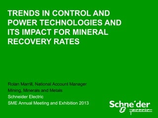 TRENDS IN CONTROL AND
POWER TECHNOLOGIES AND
ITS IMPACT FOR MINERAL
RECOVERY RATES




Rolan Marrill, National Account Manager
Mining, Minerals and Metals
Schneider Electric
SME Annual Meeting and Exhibition 2013
 