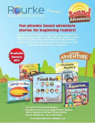 Presents...


       Fun phonics based adventure
       stories for beginning readers!
     Rourke’s Sound Adventures series brings a fresh approach to
    traditional phonics readers. Readers will enjoy getting to know
       the cast of campers and counselors from Camp Adventure.
      Join in the fun as the camp bus takes the characters on wild
                 adventures from glaciers to volcanoes!


Available
 January
   2013



                              aracters
                        of Ch
                 Cast




          •	   36 Leveled Picture Book Readers
          •	   Each Book Focuses on a Single Phonics Element
          •	   Picture Glossary with Word Study Activity
          •	   Parent and Teacher Tips in Each Book
                   www.RourkeEducationalMedia.com
 