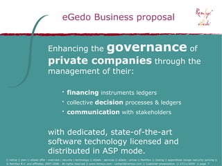 eGedo Business proposal


                                 Enhancing the                                  governance of
                                 private companies through the
                                 management of their:

                                            • financing instruments ledgers
                                            • collective decision processes & ledgers
                                            • communication with stakeholders


                                 with dedicated, state-of-the-art
                                 software technology licensed and
                                 distributed in ASP mode.
|| notice || plan || eGedo offer : overview | security | technology || eGedo : services || eGedo : prices || RemSyx || closing || appendixes |scope |security |pricing ||
© RemSyx B.V. and affiliates, 2007-2008 - All rights reserved || www.remsyx.com - contact@remsyx.com || Customer presentation || 27/11/2009 || page 7
 
