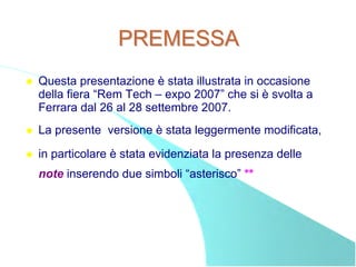 PREMESSA
Questa presentazione è stata illustrata in occasione
della fiera “Rem Tech – expo 2007” che si è svolta a
Ferrara dal 26 al 28 settembre 2007.
La presente versione è stata leggermente modificata,

in particolare è stata evidenziata la presenza delle
note inserendo due simboli “asterisco” **
 