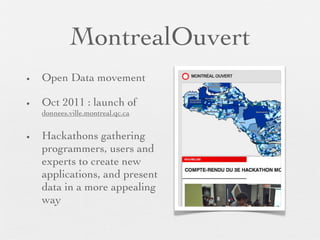 MontrealOuvert
•   Open Data movement

•   Oct 2011 : launch of
    donnees.ville.montreal.qc.ca


•   Hackathons gathering
    programmers, users and
    experts to create new
    applications, and present
    data in a more appealing
    way
 