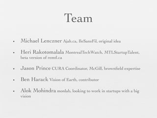Team
•   Michael Lenczner Ajah.ca, IleSansFil, original idea

•   Heri Rakotomalala MontrealTechWatch, MTLStartupTalent,
    beta version of remtl.ca

•   Jason Prince CURA Coordinator, McGill, brownﬁeld expertise

•   Ben Harack Vision of Earth, contributor

•   Alok Mohindra monlab, looking to work in startups with a big
    vision
 