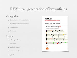 REMtl.ca : geolocation of brownﬁelds
Categories:
 •   Contamination / Decontamination

 •   Year & Level of decontamination

 •   Groundwater

 •   Pollutants



Users:
 •   urban agriculture

 •   real estate

 •   academic research

 •   environment advocacy


 •   you?
 