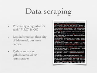 Data scraping
•   Processing a big table for
    each “MRC” in QC

•   Less information than city
    of Montreal, but more
    entries

•   Python source on
    github.com/alokm/
    remtlscraper
 