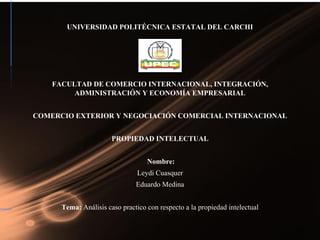 UNIVERSIDAD POLITÉCNICA ESTATAL DEL CARCHI
FACULTAD DE COMERCIO INTERNACIONAL, INTEGRACIÓN,
ADMINISTRACIÓN Y ECONOMÍA EMPRESARIAL
COMERCIO EXTERIOR Y NEGOCIACIÓN COMERCIAL INTERNACIONAL
PROPIEDAD INTELECTUAL
Nombre:
Leydi Cuasquer
Eduardo Medina
Tema: Análisis caso practico con respecto a la propiedad intelectual
 