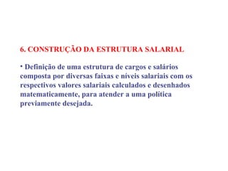 6. CONSTRUÇÃO DA ESTRUTURA SALARIAL
 
• Definição de uma estrutura de cargos e salários
composta por diversas faixas e níveis salariais com os
respectivos valores salariais calculados e desenhados
matematicamente, para atender a uma política
previamente desejada.
 