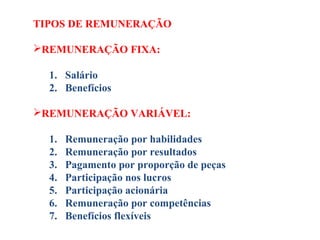 TIPOS DE REMUNERAÇÃO
REMUNERAÇÃO FIXA:
1. Salário
2. Benefícios
REMUNERAÇÃO VARIÁVEL:
1. Remuneração por habilidades
2. Remuneração por resultados
3. Pagamento por proporção de peças
4. Participação nos lucros
5. Participação acionária
6. Remuneração por competências
7. Benefícios flexíveis 
 