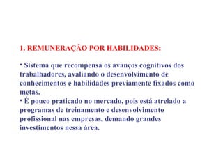 1. REMUNERAÇÃO POR HABILIDADES:
 
• Sistema que recompensa os avanços cognitivos dos
trabalhadores, avaliando o desenvolvimento de
conhecimentos e habilidades previamente fixados como
metas.
• É pouco praticado no mercado, pois está atrelado a
programas de treinamento e desenvolvimento
profissional nas empresas, demando grandes
investimentos nessa área.
 