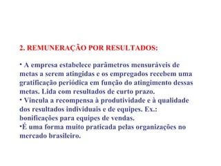2. REMUNERAÇÃO POR RESULTADOS:
 
• A empresa estabelece parâmetros mensuráveis de
metas a serem atingidas e os empregados recebem uma
gratificação periódica em função do atingimento dessas
metas. Lida com resultados de curto prazo.
• Vincula a recompensa à produtividade e à qualidade
dos resultados individuais e de equipes. Ex.:
bonificações para equipes de vendas.
•É uma forma muito praticada pelas organizações no
mercado brasileiro.
 