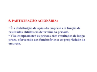 5. PARTICIPAÇÃO ACIONÁRIA:
 
• É a distribuição de ações da empresa em função de
resultados obtidos em determinado período.
• Visa comprometer as pessoas com resultados de longo
prazo, oferecendo aos funcionários a co-propriedade da
empresa.
 