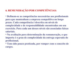 6. REMUNERAÇÃO POR COMPETÊNCIAS:
 
• Definem-se as competências necessárias aos profissionais
para que mantenham a empresa competitiva no longo
prazo. Cada competência é descrita em níveis de
complexidade e de responsabilidade encontradas em seu
exercício. Para cada um desses níveis são associadas faixas
salariais.
• Na avaliação para determinação da remuneração, o que
importa é o grau de complexidade da entrega esperada do
profissional.
• Tem sido pouco praticada, por romper com o conceito de
cargos.
 