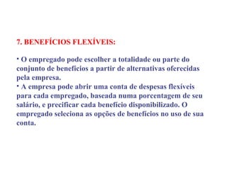 7. BENEFÍCIOS FLEXÍVEIS:
 
• O empregado pode escolher a totalidade ou parte do
conjunto de benefícios a partir de alternativas oferecidas
pela empresa.
• A empresa pode abrir uma conta de despesas flexíveis
para cada empregado, baseada numa porcentagem de seu
salário, e precificar cada benefício disponibilizado. O
empregado seleciona as opções de benefícios no uso de sua
conta.
 