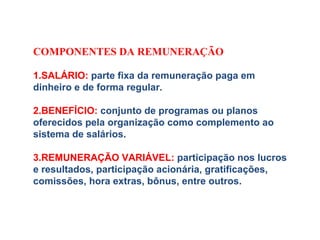 COMPONENTES DA REMUNERAÇÃO
 
1.SALÁRIO: parte fixa da remuneração paga em
dinheiro e de forma regular.
2.BENEFÍCIO: conjunto de programas ou planos
oferecidos pela organização como complemento ao
sistema de salários.
3.REMUNERAÇÃO VARIÁVEL: participação nos lucros
e resultados, participação acionária, gratificações,
comissões, hora extras, bônus, entre outros.
 
 