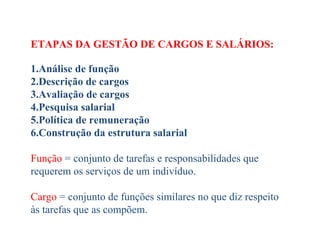 ETAPAS DA GESTÃO DE CARGOS E SALÁRIOS:
 
1.Análise de função
2.Descrição de cargos
3.Avaliação de cargos
4.Pesquisa salarial
5.Política de remuneração
6.Construção da estrutura salarial
Função = conjunto de tarefas e responsabilidades que    
requerem os serviços de um indivíduo.
Cargo = conjunto de funções similares no que diz respeito 
às tarefas que as compõem.
 
 
