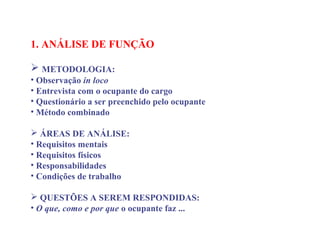 1. ANÁLISE DE FUNÇÃO
 
 METODOLOGIA:
• Observação in loco
• Entrevista com o ocupante do cargo
• Questionário a ser preenchido pelo ocupante
• Método combinado
 ÁREAS DE ANÁLISE:
• Requisitos mentais
• Requisitos físicos
• Responsabilidades
• Condições de trabalho
 QUESTÕES A SEREM RESPONDIDAS:
• O que, como e por que o ocupante faz ...
 