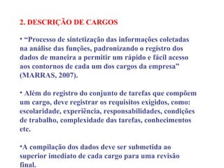 2. DESCRIÇÃO DE CARGOS
 
• “Processo de sintetização das informações coletadas
na análise das funções, padronizando o registro dos
dados de maneira a permitir um rápido e fácil acesso
aos contornos de cada um dos cargos da empresa”
(MARRAS, 2007).
• Além do registro do conjunto de tarefas que compõem
um cargo, deve registrar os requisitos exigidos, como:
escolaridade, experiência, responsabilidades, condições
de trabalho, complexidade das tarefas, conhecimentos
etc.
•A compilação dos dados deve ser submetida ao
superior imediato de cada cargo para uma revisão
final.
 