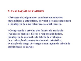 3. AVALIAÇÃO DE CARGOS
 
• Processo de julgamento, com base em modelos
matemáticos e estatísticos, do valor de cada cargo para
a montagem de uma estrutura salarial correta.
• Compreende a escolha dos fatores de avaliação
(requisitos mentais, físicos e responsabilidades),
montagem do manual e da tabela de avaliação,
determinação de pesos e tratamento estatístico,
avaliação de cargo por cargo e montagem da tabela de
classificação de cargos.
 
