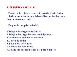 4. PESQUISA SALARIAL
 
• Processo de coleta e tabulação estatística de dados
relativos aos valores salariais médios praticados num
determinado mercado.
• Etapas da pesquisa salarial;
1.Seleção de cargos a pesquisar
2.Seleção das organizações participantes
3.Preparo do manual de consulta
4.Coleta de dados
5.Tabulação dos dados
6.Análise dos resultados
7.Devolução dos resultados aos participantes
 