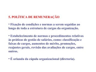 5. POLÍTICA DE REMUNERAÇÃO
 
• Fixação de condições e normas a serem seguidas ao
longo de toda a estrutura de cargos da organização.
• Estabelecimento de normas e procedimentos relativos
às práticas de gestão de salários, como: classificação e
faixas de cargos, aumentos de mérito, promoções,
reajustes gerais, revisão das avaliações de cargos, entre
outros.
• É oriunda da cúpula organizacional (diretoria).
 