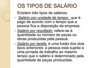 OS TIPOS DE SALÁRIO
Existem três tipos de salários:
 Salário por unidade de tempo: que é
pago de acordo com o tempo que a
pessoa fica a disposição da empresa.
 Salário por resultado: refere-se à
quantidade ou número de peças ou
obras produzidas pela pessoa.
 Salário por tarefa: é uma fusão dos dois
tipos anteriores: a pessoa está sujeita a
uma jornada de trabalho ao mesmo
tempo que o salário é determinado pela
quantidade de peças produzidas.

 