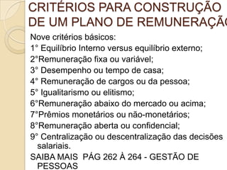 CRITÉRIOS PARA CONSTRUÇÃO
DE UM PLANO DE REMUNERAÇÃO
Nove critérios básicos:
1° Equilíbrio Interno versus equilíbrio externo;
2°Remuneração fixa ou variável;
3° Desempenho ou tempo de casa;
4° Remuneração de cargos ou da pessoa;
5° Igualitarismo ou elitismo;
6°Remuneração abaixo do mercado ou acima;
7°Prêmios monetários ou não-monetários;
8°Remuneração aberta ou confidencial;
9° Centralização ou descentralização das decisões
salariais.
SAIBA MAIS PÁG 262 À 264 - GESTÃO DE
PESSOAS

 